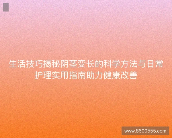 生活技巧揭秘阴茎变长的科学方法与日常护理实用指南助力健康改善