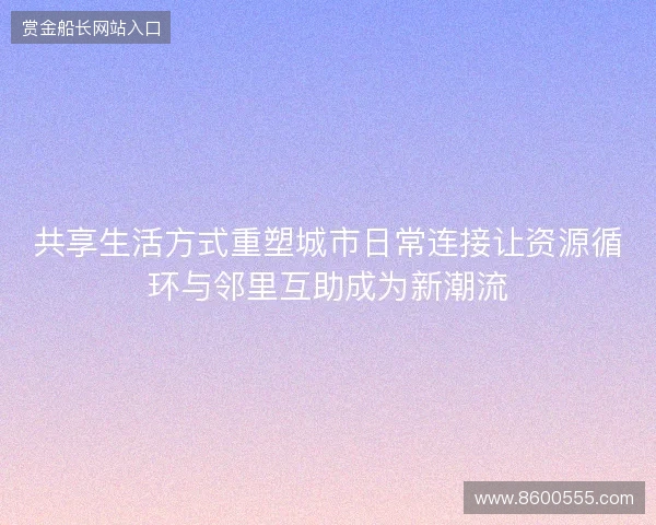 共享生活方式重塑城市日常连接让资源循环与邻里互助成为新潮流