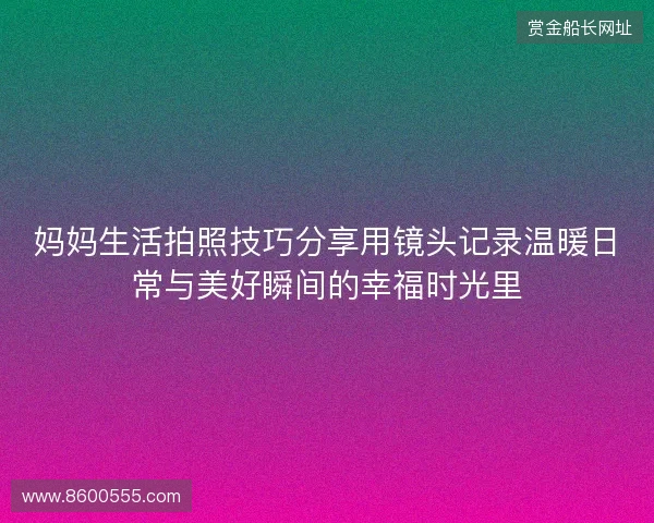 妈妈生活拍照技巧分享用镜头记录温暖日常与美好瞬间的幸福时光里